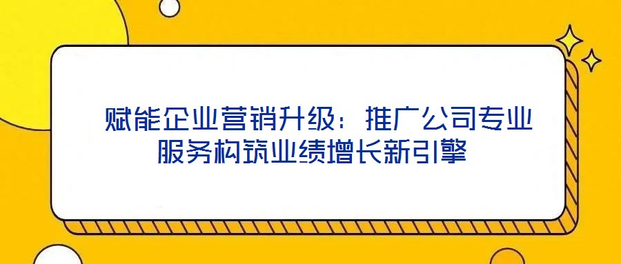  賦能企業(yè)營銷升級：推廣公司專業(yè)服務構(gòu)筑業(yè)績增長新引擎