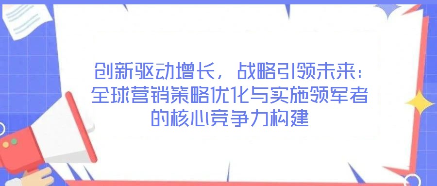  創(chuàng)新驅(qū)動(dòng)增長，戰(zhàn)略引領(lǐng)未來：全球營銷策略優(yōu)化與實(shí)施領(lǐng)軍者的核心競爭力構(gòu)建