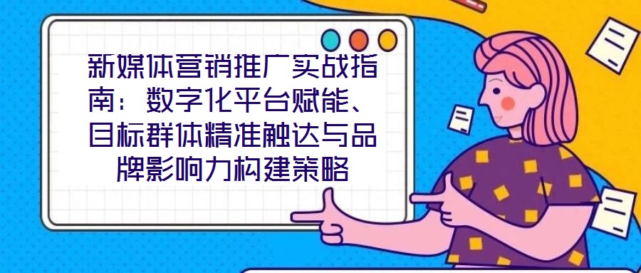新媒體營銷推廣實戰(zhàn)指南：數(shù)字化平臺賦能、目標群體精準觸達與品牌影響力構(gòu)建策略