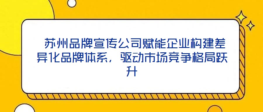  蘇州品牌宣傳公司賦能企業(yè)構(gòu)建差異化品牌體系，驅(qū)動(dòng)市場(chǎng)競(jìng)爭(zhēng)格局躍升