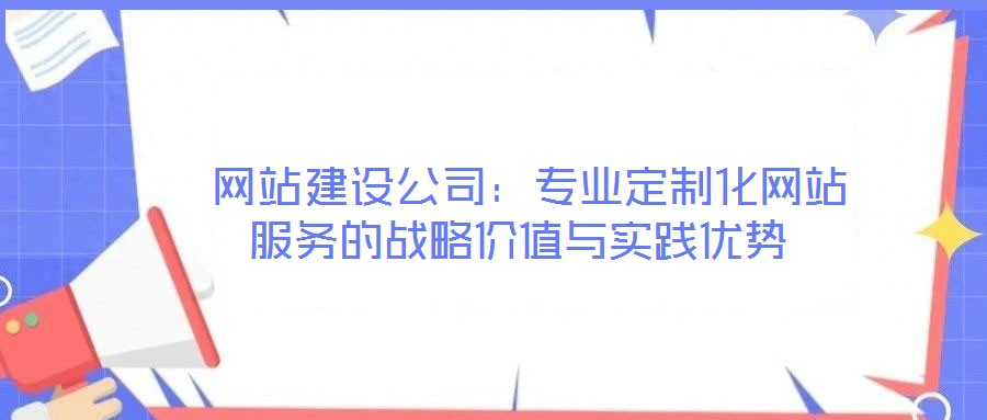  網(wǎng)站建設公司：專業(yè)定制化網(wǎng)站服務的戰(zhàn)略價值與實踐優(yōu)勢
