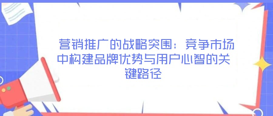  營(yíng)銷推廣的戰(zhàn)略突圍：競(jìng)爭(zhēng)市場(chǎng)中構(gòu)建品牌優(yōu)勢(shì)與用戶心智的關(guān)鍵路徑