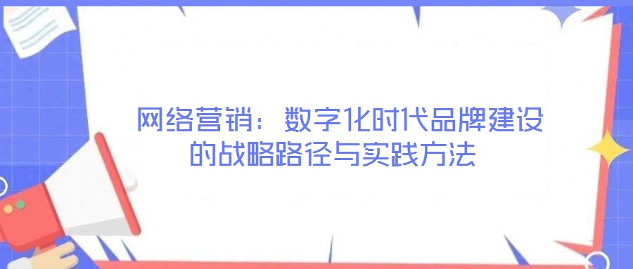  網(wǎng)絡(luò)營銷：數(shù)字化時(shí)代品牌建設(shè)的戰(zhàn)略路徑與實(shí)踐方法