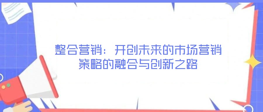 整合營銷：開創(chuàng)未來的市場營銷策略的融合與創(chuàng)新之路