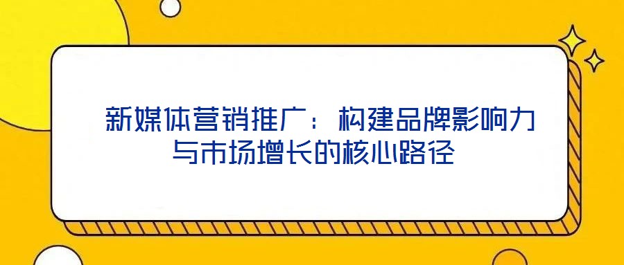  新媒體營銷推廣：構(gòu)建品牌影響力與市場增長的核心路徑