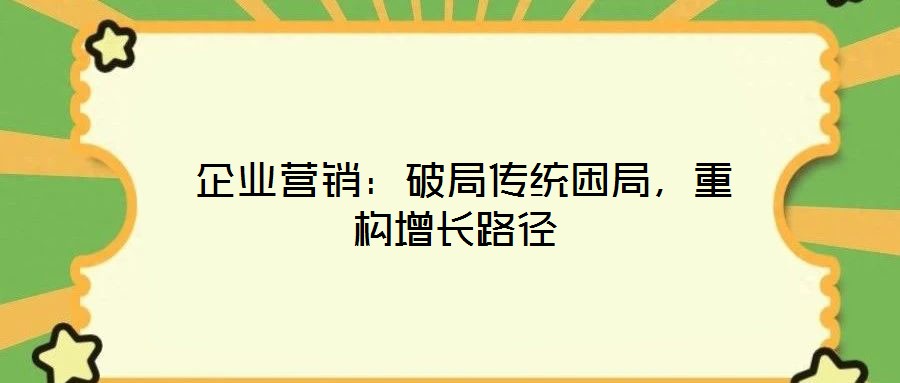  企業(yè)營銷：破局傳統(tǒng)困局，重構(gòu)增長路徑