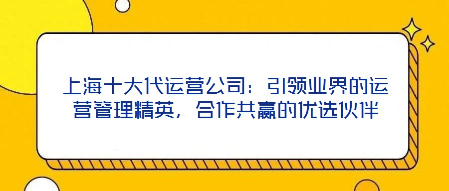 上海十大代運營公司：引領(lǐng)業(yè)界的運營管理精英，合作共贏的優(yōu)選伙伴