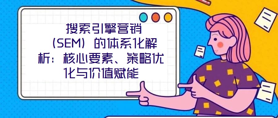  搜索引擎營銷（SEM）的體系化解析：核心要素、策略優(yōu)化與價(jià)值賦能