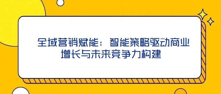  全域營(yíng)銷賦能：智能策略驅(qū)動(dòng)商業(yè)增長(zhǎng)與未來競(jìng)爭(zhēng)力構(gòu)建