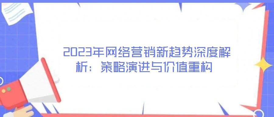  2023年網(wǎng)絡(luò)營銷新趨勢深度解析：策略演進(jìn)與價(jià)值重構(gòu)