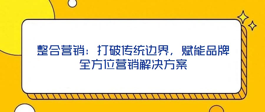 整合營銷：打破傳統(tǒng)邊界，賦能品牌全方位營銷解決方案