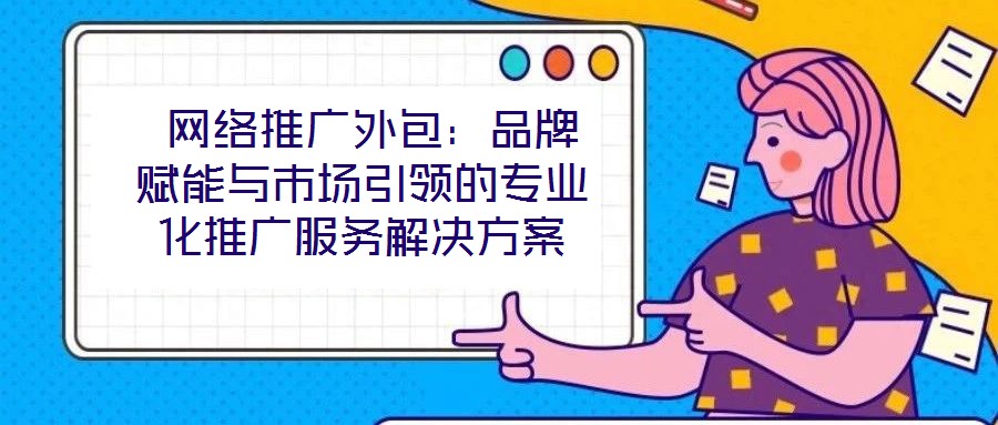  網(wǎng)絡(luò)推廣外包：品牌賦能與市場(chǎng)引領(lǐng)的專業(yè)化推廣服務(wù)解決方案