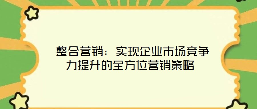  整合營銷：實現(xiàn)企業(yè)市場競爭力提升的全方位營銷策略