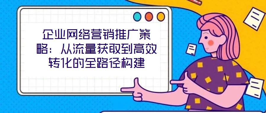 企業(yè)網(wǎng)絡(luò)營銷推廣策略:從流量獲取到高效轉(zhuǎn)化的全路徑構(gòu)建
