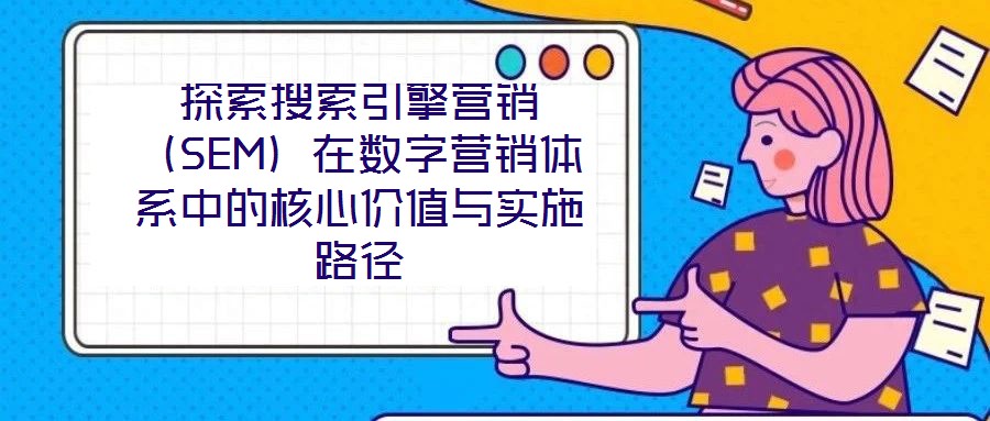 探索搜索引擎營(yíng)銷（SEM）在數(shù)字營(yíng)銷體系中的核心價(jià)值與實(shí)施路徑