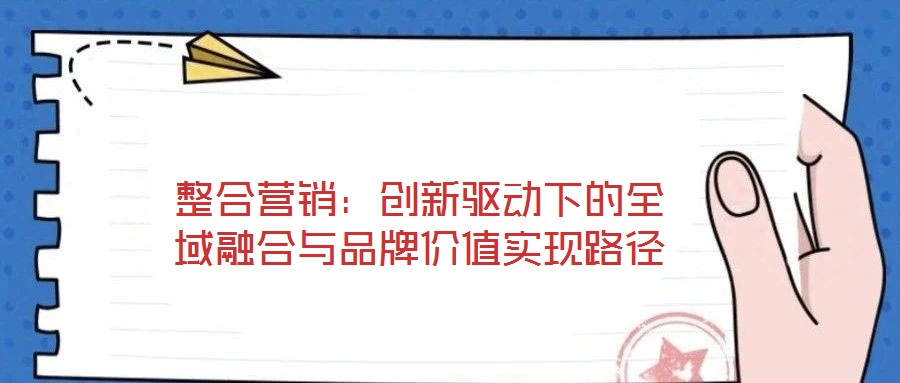 整合營銷：創(chuàng)新驅(qū)動下的全域融合與品牌價值實現(xiàn)路徑