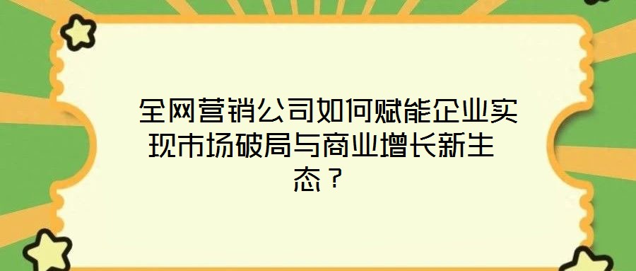  全網(wǎng)營銷公司如何賦能企業(yè)實(shí)現(xiàn)市場破局與商業(yè)增長新生態(tài)？