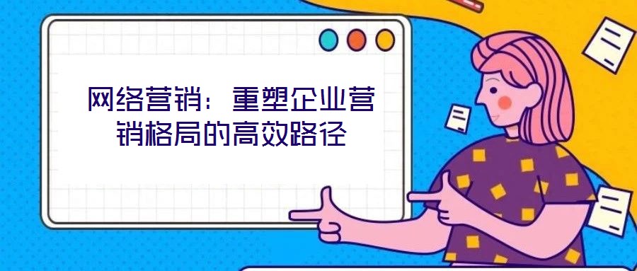 網(wǎng)絡(luò)營(yíng)銷(xiāo)：重塑企業(yè)營(yíng)銷(xiāo)格局的高效路徑