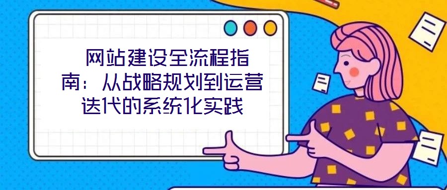  網(wǎng)站建設(shè)全流程指南：從戰(zhàn)略規(guī)劃到運(yùn)營(yíng)迭代的系統(tǒng)化實(shí)踐