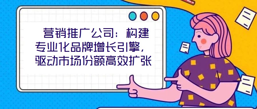  營(yíng)銷(xiāo)推廣公司：構(gòu)建專(zhuān)業(yè)化品牌增長(zhǎng)引擎，驅(qū)動(dòng)市場(chǎng)份額高效擴(kuò)張