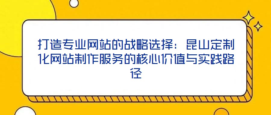 打造專業(yè)網(wǎng)站的戰(zhàn)略選擇：昆山定制化網(wǎng)站制作服務(wù)的核心價(jià)值與實(shí)踐路徑