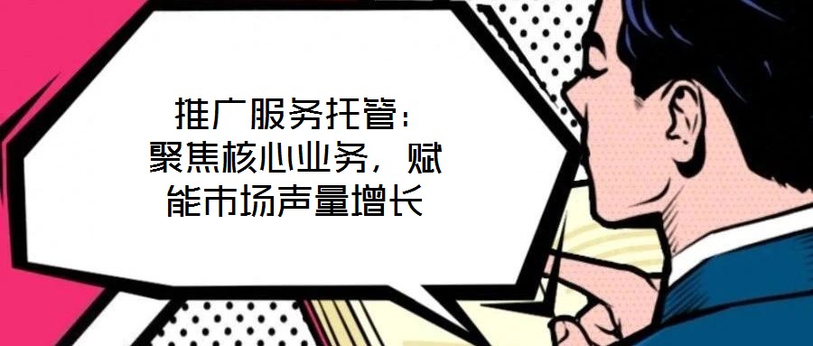  推廣服務(wù)托管：聚焦核心業(yè)務(wù)，賦能市場聲量增長
