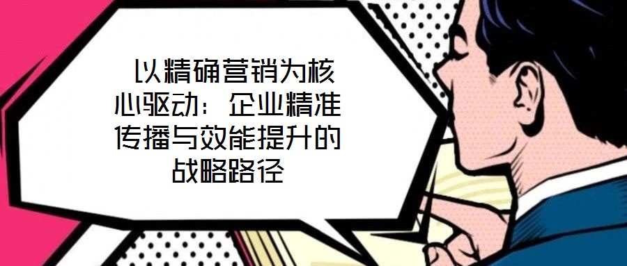  以精確營(yíng)銷為核心驅(qū)動(dòng)：企業(yè)精準(zhǔn)傳播與效能提升的戰(zhàn)略路徑