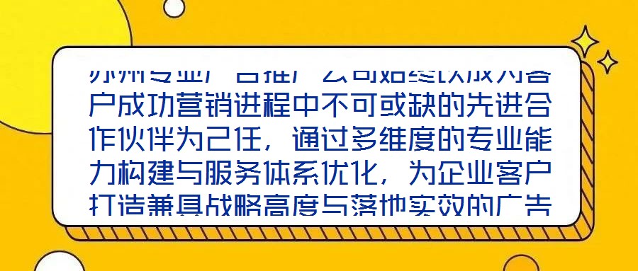 蘇州專業(yè)廣告推廣公司始終以成為客戶成功營銷進(jìn)程中不可或缺的先進(jìn)合作伙伴為己任，通過多維度的專業(yè)能力構(gòu)建與服務(wù)體系優(yōu)化，為企業(yè)客戶打造兼具戰(zhàn)略高度與落地實(shí)效的廣告