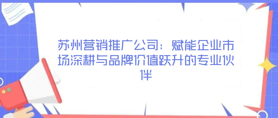 蘇州營銷推廣公司：賦能企業(yè)市場深耕與品牌價值躍升的專業(yè)伙伴