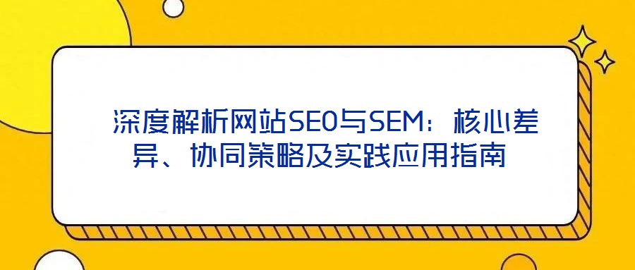  深度解析網(wǎng)站SEO與SEM：核心差異、協(xié)同策略及實踐應(yīng)用指南
