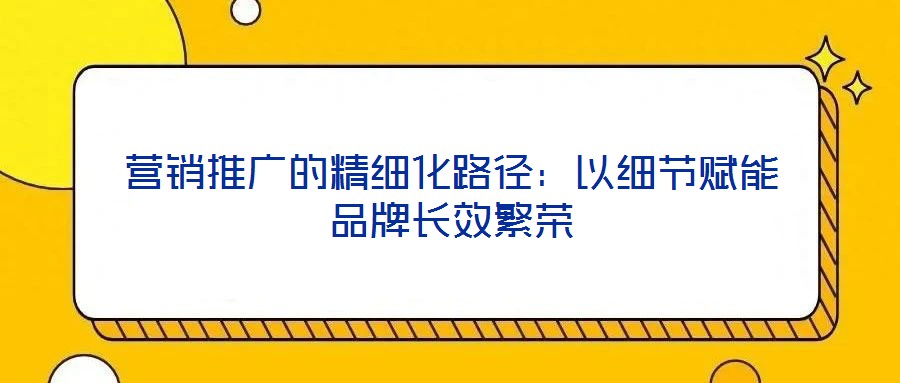 營銷推廣的精細化路徑：以細節(jié)賦能品牌長效繁榮