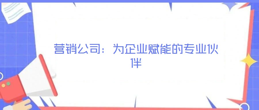 營(yíng)銷公司：為企業(yè)賦能的專業(yè)伙伴