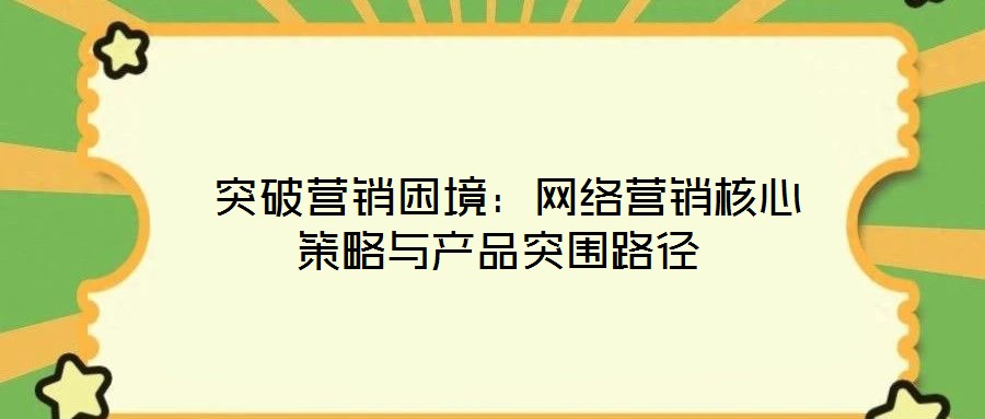  突破營銷困境：網(wǎng)絡(luò)營銷核心策略與產(chǎn)品突圍路徑