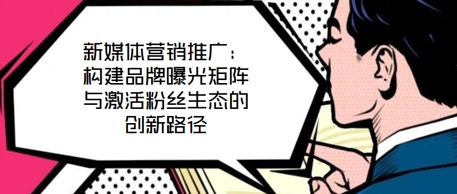 新媒體營銷推廣：構建品牌曝光矩陣與激活粉絲生態(tài)的創(chuàng)新路徑