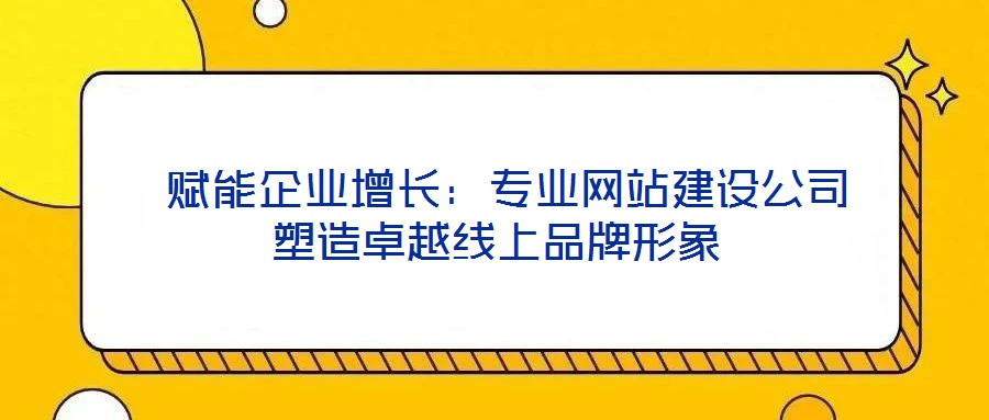  賦能企業(yè)增長：專業(yè)網(wǎng)站建設(shè)公司塑造卓越線上品牌形象
