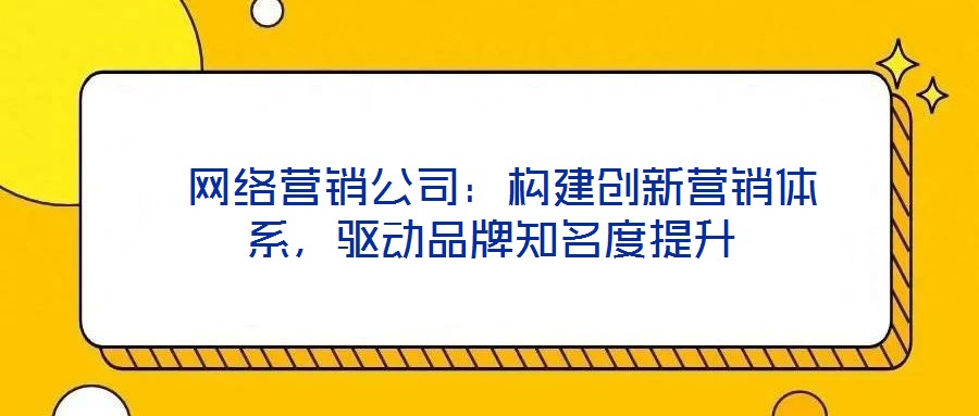  網(wǎng)絡(luò)營銷公司：構(gòu)建創(chuàng)新營銷體系，驅(qū)動品牌知名度提升