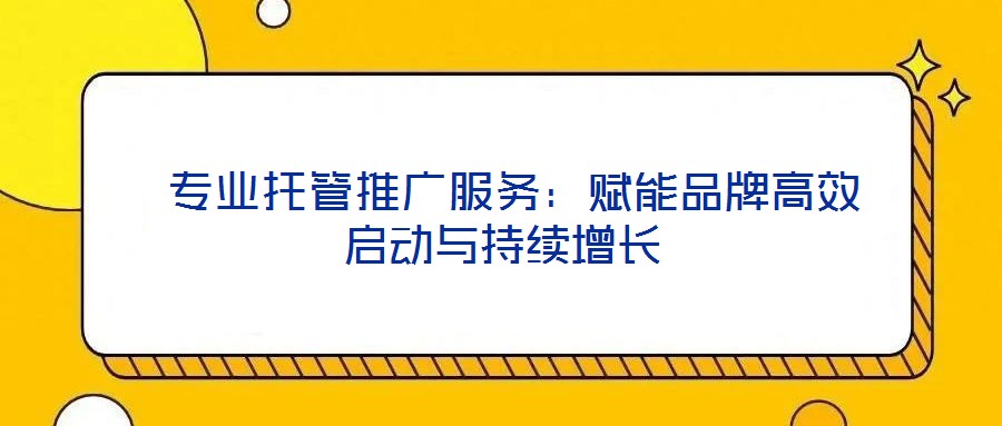  專業(yè)托管推廣服務：賦能品牌高效啟動與持續(xù)增長