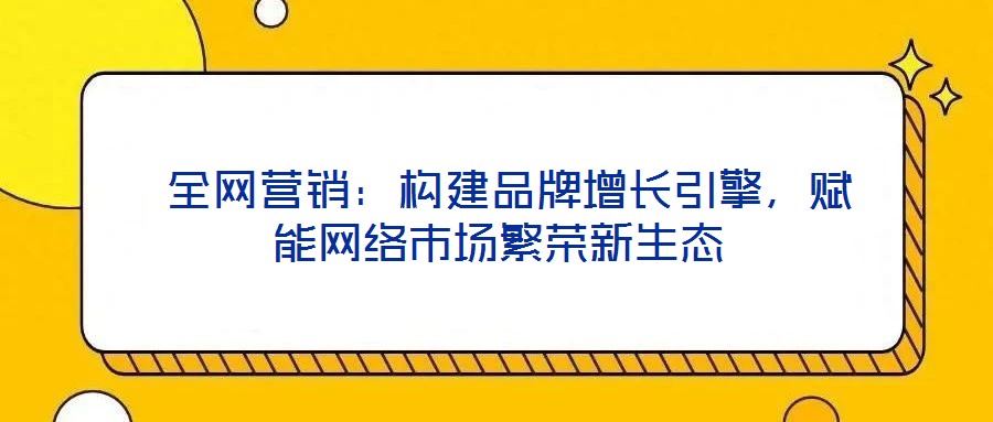  全網(wǎng)營銷：構(gòu)建品牌增長引擎，賦能網(wǎng)絡(luò)市場繁榮新生態(tài)