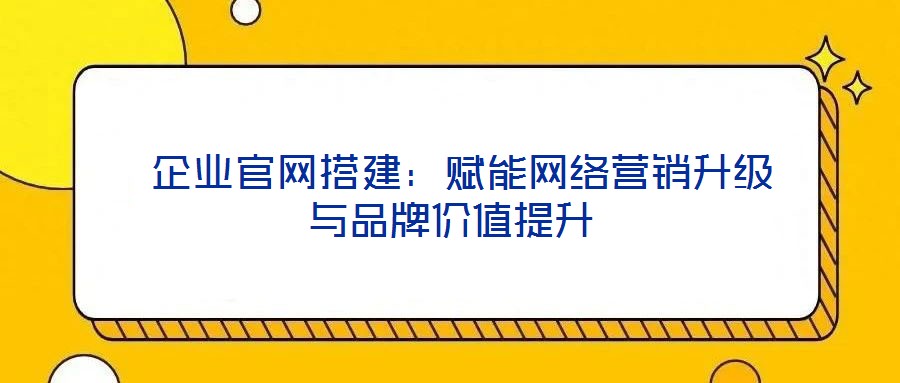  企業(yè)官網搭建：賦能網絡營銷升級與品牌價值提升