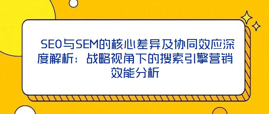  SEO與SEM的核心差異及協(xié)同效應深度解析：戰(zhàn)略視角下的搜索引擎營銷效能分析