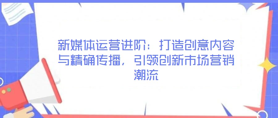 新媒體運(yùn)營(yíng)進(jìn)階：打造創(chuàng)意內(nèi)容與精確傳播，引領(lǐng)創(chuàng)新市場(chǎng)營(yíng)銷潮流