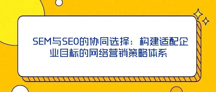  SEM與SEO的協(xié)同選擇：構(gòu)建適配企業(yè)目標(biāo)的網(wǎng)絡(luò)營(yíng)銷策略體系