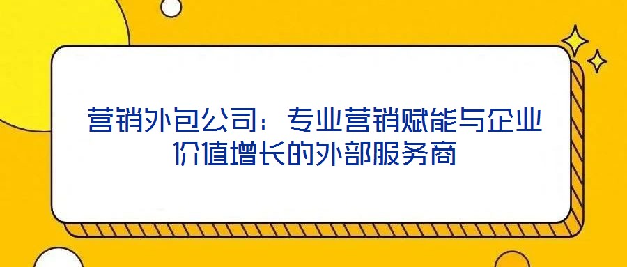 營銷外包公司：專業(yè)營銷賦能與企業(yè)價值增長的外部服務(wù)商