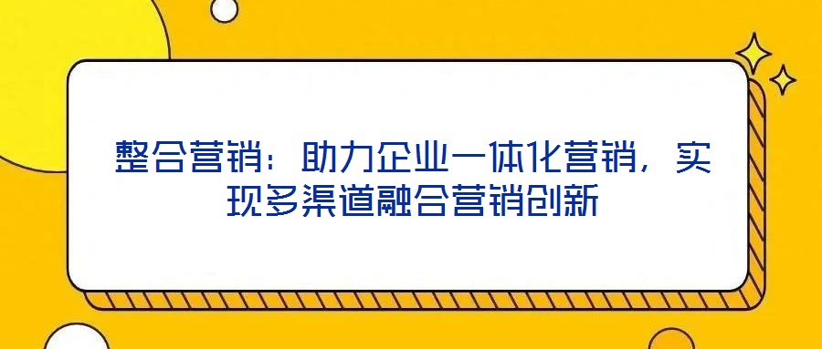 整合營銷：助力企業(yè)一體化營銷，實現(xiàn)多渠道融合營銷創(chuàng)新