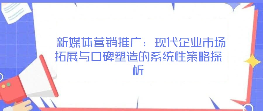  新媒體營銷推廣：現(xiàn)代企業(yè)市場拓展與口碑塑造的系統(tǒng)性策略探析