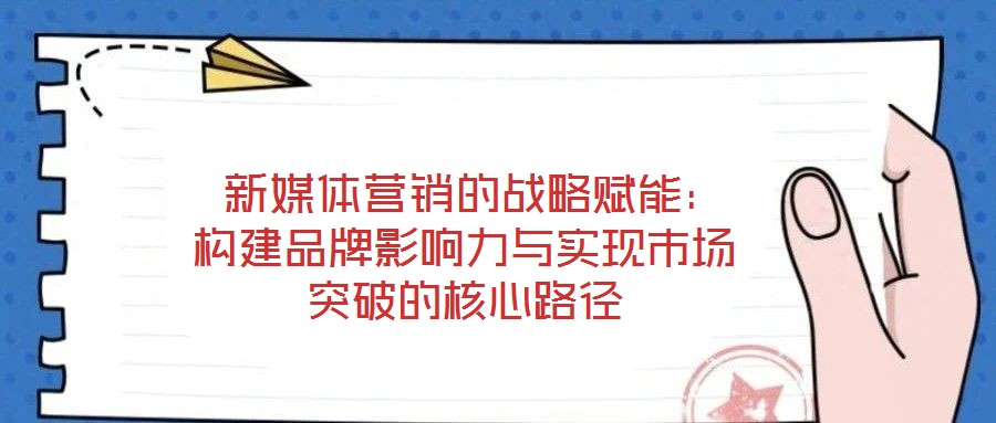  新媒體營(yíng)銷的戰(zhàn)略賦能：構(gòu)建品牌影響力與實(shí)現(xiàn)市場(chǎng)突破的核心路徑