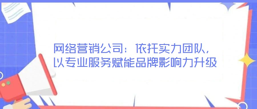 網(wǎng)絡(luò)營(yíng)銷公司：依托實(shí)力團(tuán)隊(duì)，以專業(yè)服務(wù)賦能品牌影響力升級(jí)