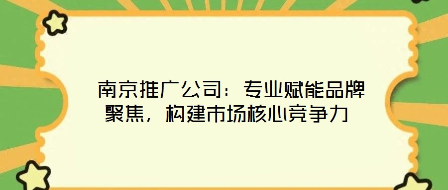  南京推廣公司：專業(yè)賦能品牌聚焦，構建市場核心競爭力