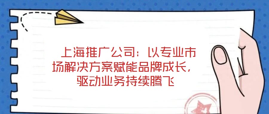  上海推廣公司：以專業(yè)市場解決方案賦能品牌成長，驅(qū)動業(yè)務(wù)持續(xù)騰飛