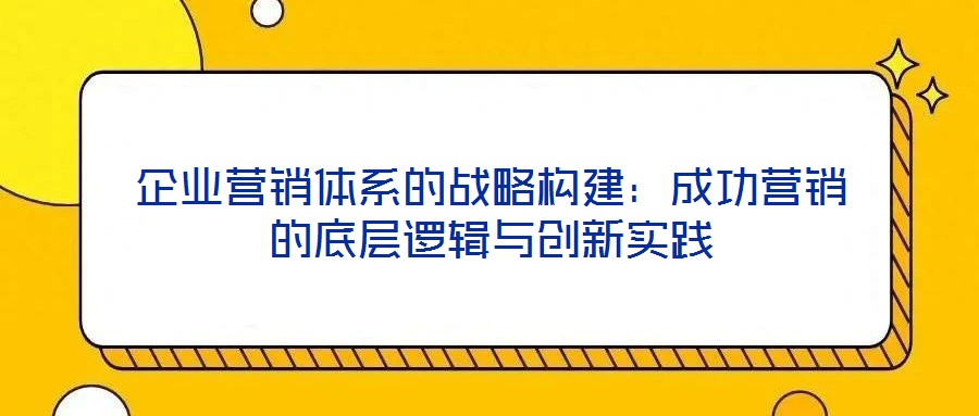企業(yè)營銷體系的戰(zhàn)略構(gòu)建：成功營銷的底層邏輯與創(chuàng)新實(shí)踐